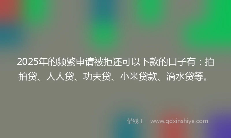 2025年的频繁申请被拒还可以下款的口子有：拍拍贷、人人贷、功夫贷、小米贷款、滴水贷等。