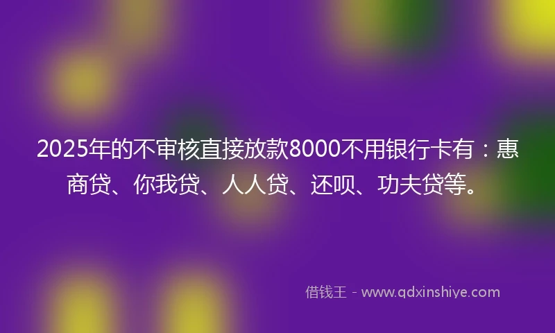 2025年的不审核直接放款8000不用银行卡有：惠商贷、你我贷、人人贷、还呗、功夫贷等。