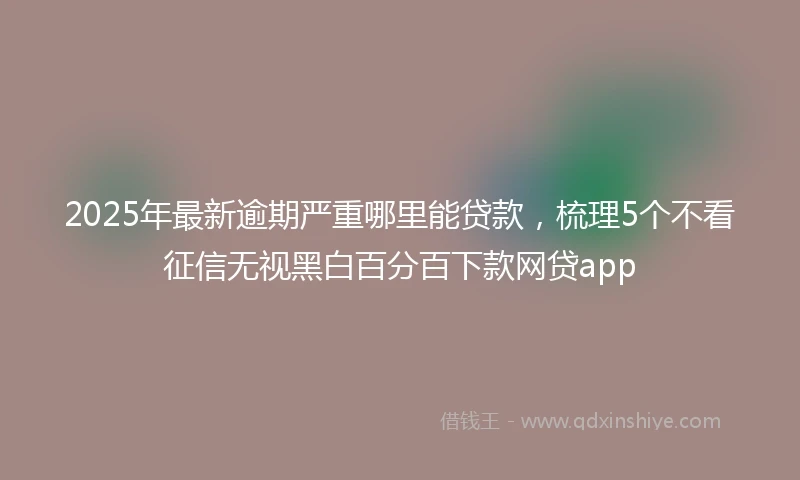 2025年最新逾期严重哪里能贷款，梳理5个不看征信无视黑白百分百下款网贷app