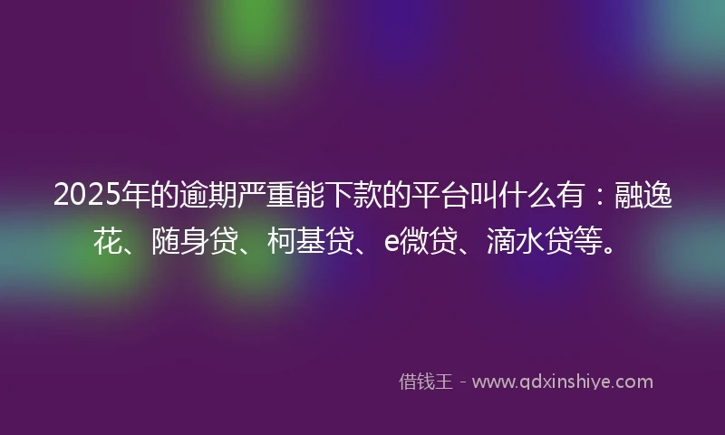 2025年的逾期严重能下款的平台叫什么有：融逸花、随身贷、柯基贷、e微贷、滴水贷等。