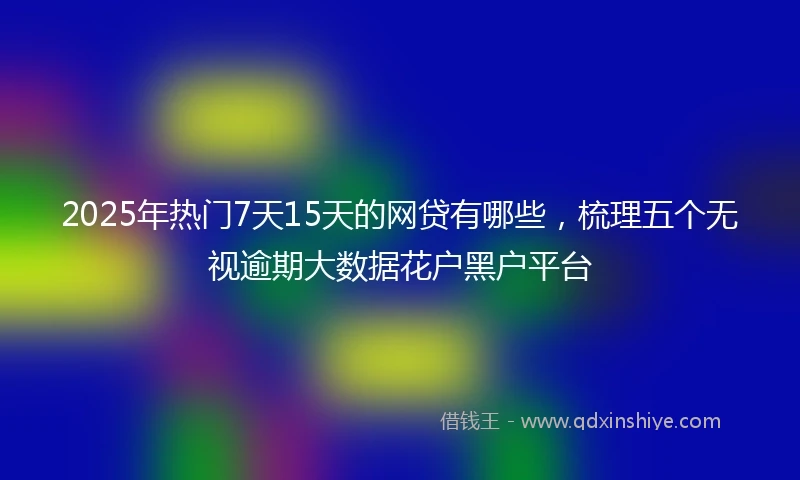 2025年热门7天15天的网贷有哪些，梳理五个无视逾期大数据花户黑户平台