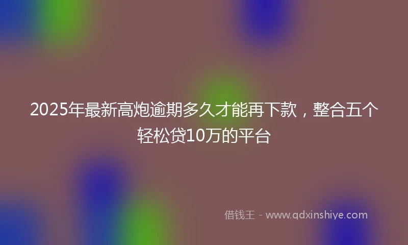 2025年最新高炮逾期多久才能再下款，整合五个轻松贷10万的平台