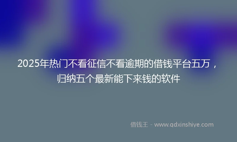 2025年热门不看征信不看逾期的借钱平台五万,归纳五个最新能下来钱的软件
