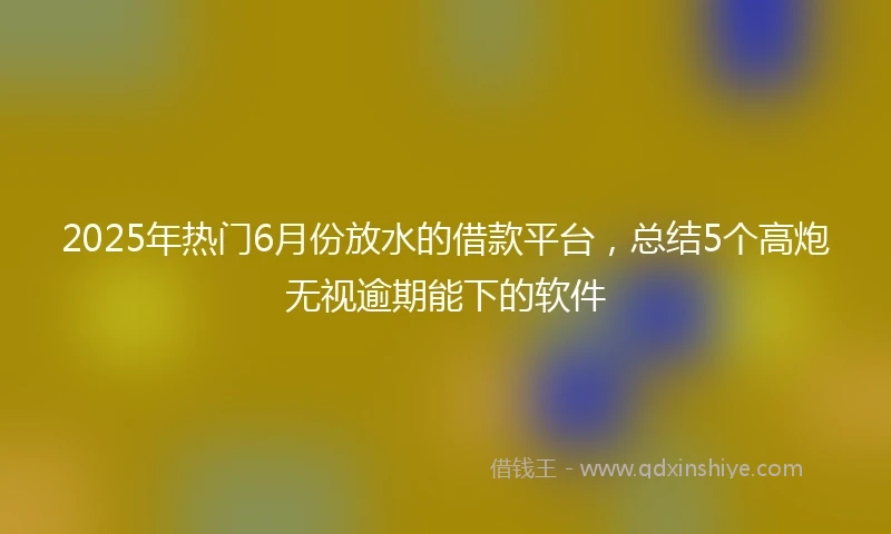 2025年热门6月份放水的借款平台，总结5个高炮无视逾期能下的软件