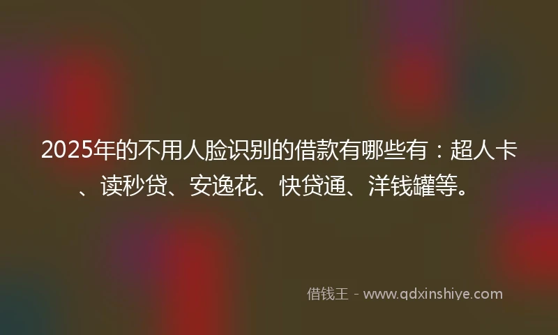 2025年的不用人脸识别的借款有哪些有：超人卡、读秒贷、安逸花、快贷通、洋钱罐等。