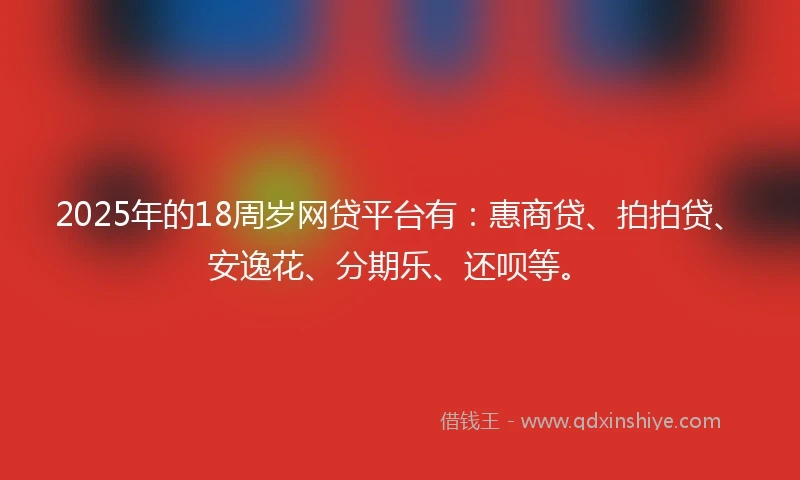 2025年的18周岁网贷平台有：惠商贷、拍拍贷、安逸花、分期乐、还呗等。