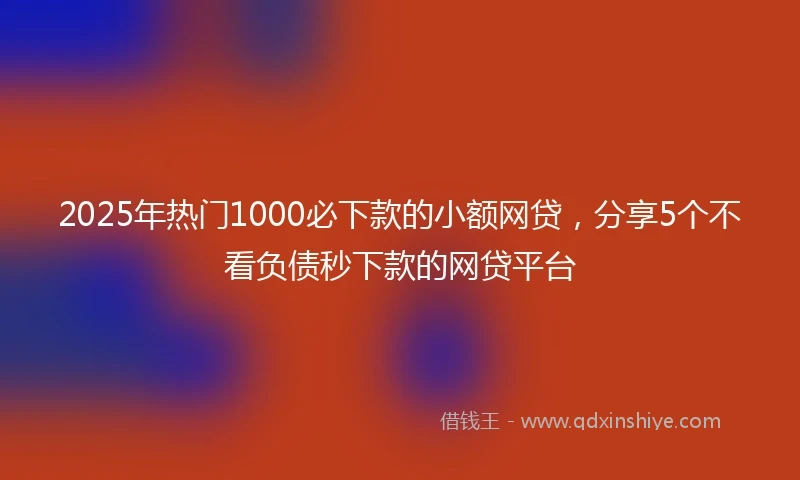 2025年热门1000必下款的小额网贷，分享5个不看负债秒下款的网贷平台