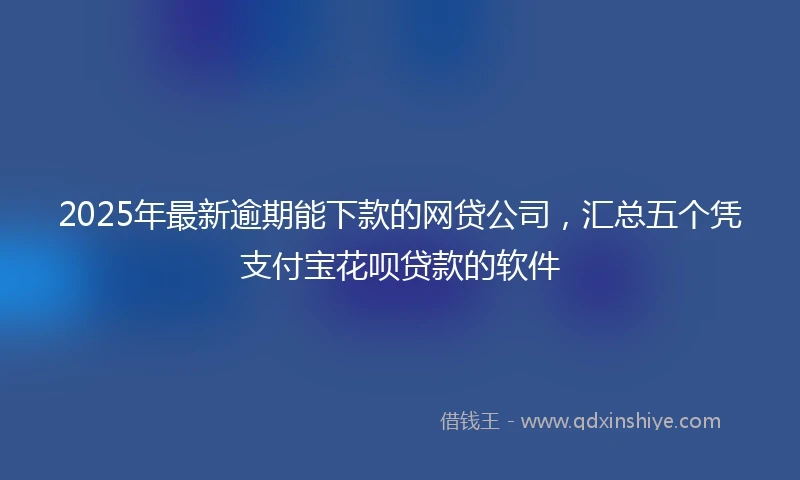 2025年最新逾期能下款的网贷公司，汇总五个凭支付宝花呗贷款的软件