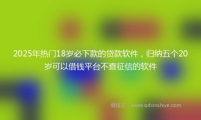 2025年热门18岁必下款的贷款软件,归纳五个20岁可以借钱平台不查征信的软件