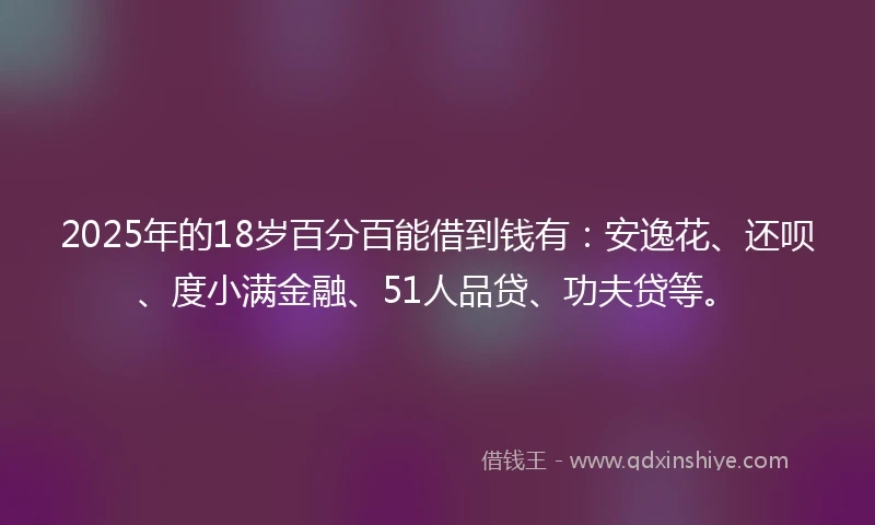 2025年的18岁百分百能借到钱有:安逸花、还呗、度小满金融、51人品贷、功夫贷等。