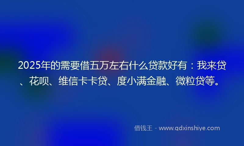 2025年的需要借五万左右什么贷款好有：我来贷、花呗、维信卡卡贷、度小满金融、微粒贷等。