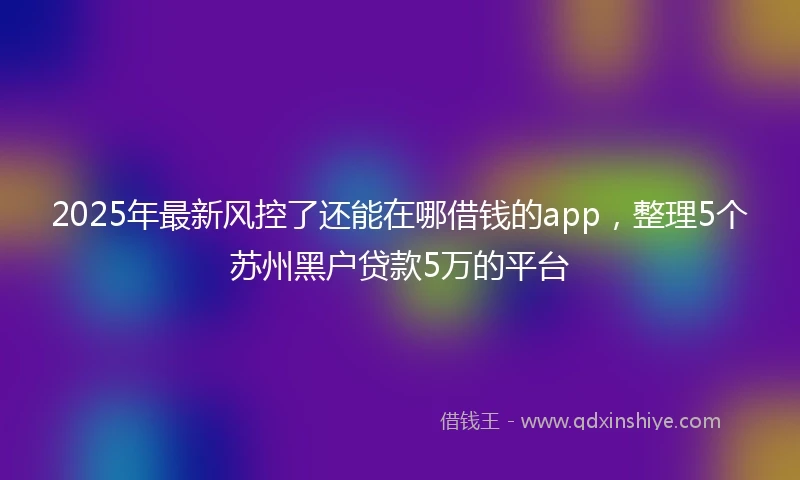 2025年最新风控了还能在哪借钱的app，整理5个苏州黑户贷款5万的平台