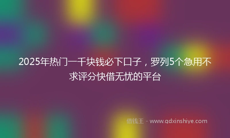 2025年热门一千块钱必下口子，罗列5个急用不求评分快借无忧的平台