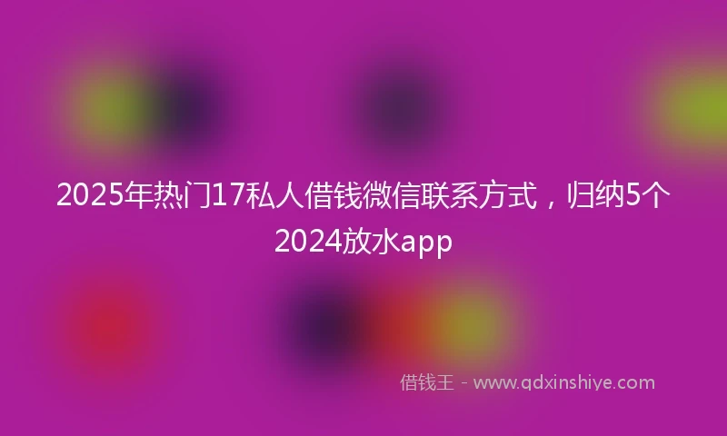2025年热门17私人借钱微信联系方式，归纳5个2024放水app