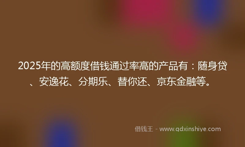 2025年的高额度借钱通过率高的产品有：随身贷、安逸花、分期乐、替你还、京东金融等。