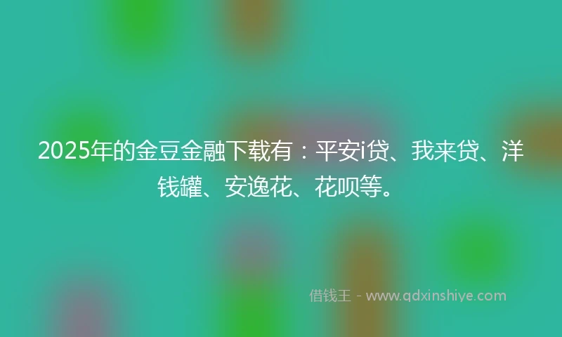 2025年的金豆金融下载有：平安i贷、我来贷、洋钱罐、安逸花、花呗等。