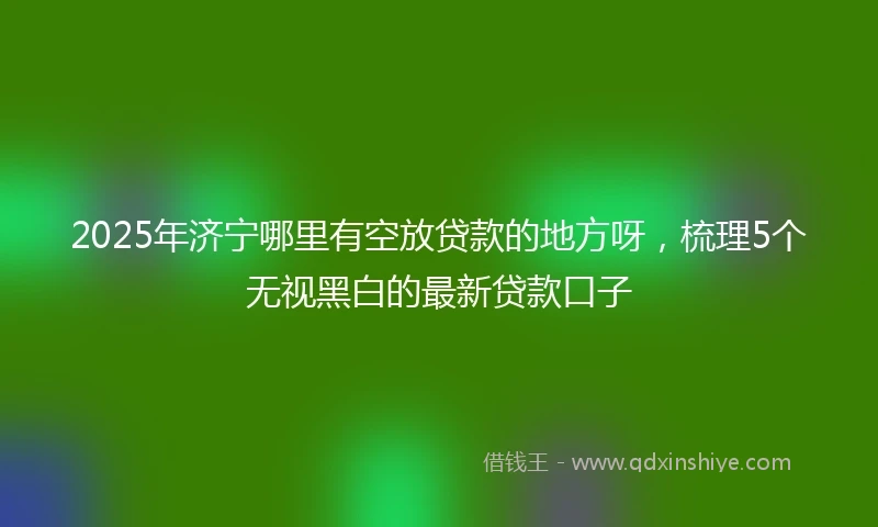 2025年济宁哪里有空放贷款的地方呀，梳理5个无视黑白的最新贷款口子