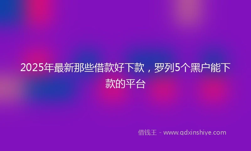 2025年最新那些借款好下款，罗列5个黑户能下款的平台