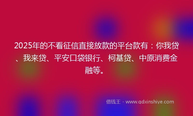 2025年的不看征信直接放款的平台款有：你我贷、我来贷、平安口袋银行、柯基贷、中原消费金融等。