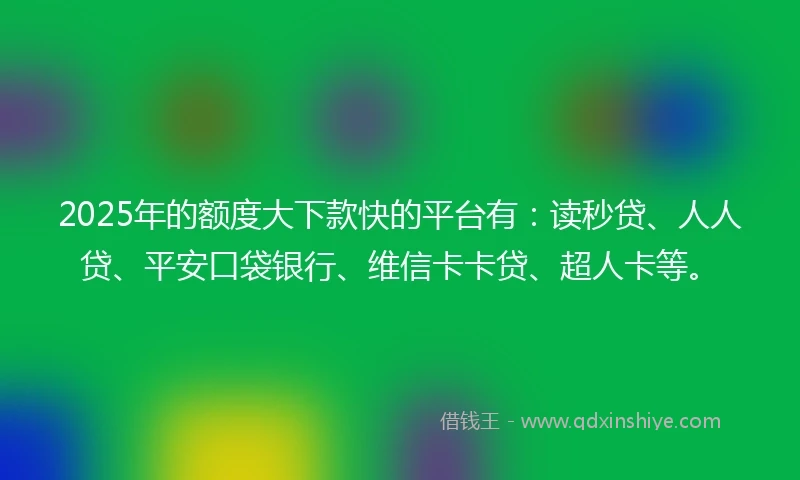 2025年的额度大下款快的平台有：读秒贷、人人贷、平安口袋银行、维信卡卡贷、超人卡等。