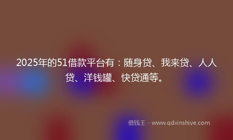 2025年的51借款平台有：随身贷、我来贷、人人贷、洋钱罐、快贷通等。