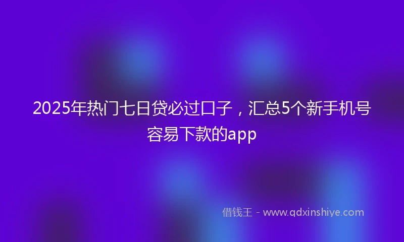 2025年热门七日贷必过口子，汇总5个新手机号容易下款的app
