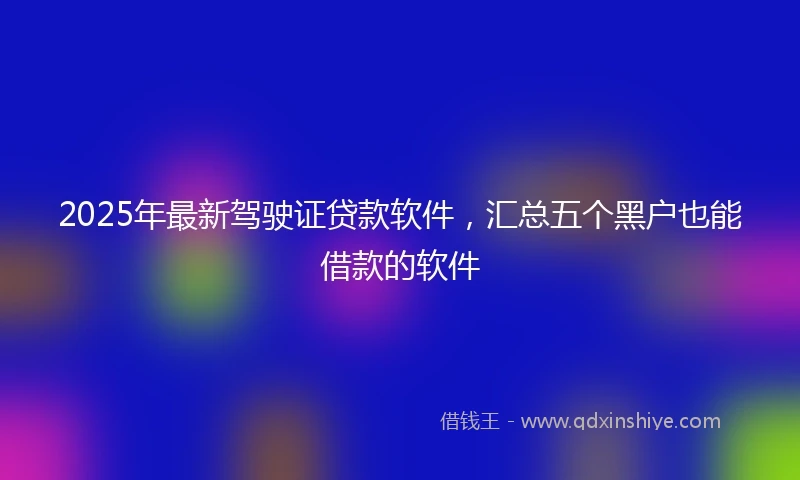 2025年最新驾驶证贷款软件，汇总五个黑户也能借款的软件