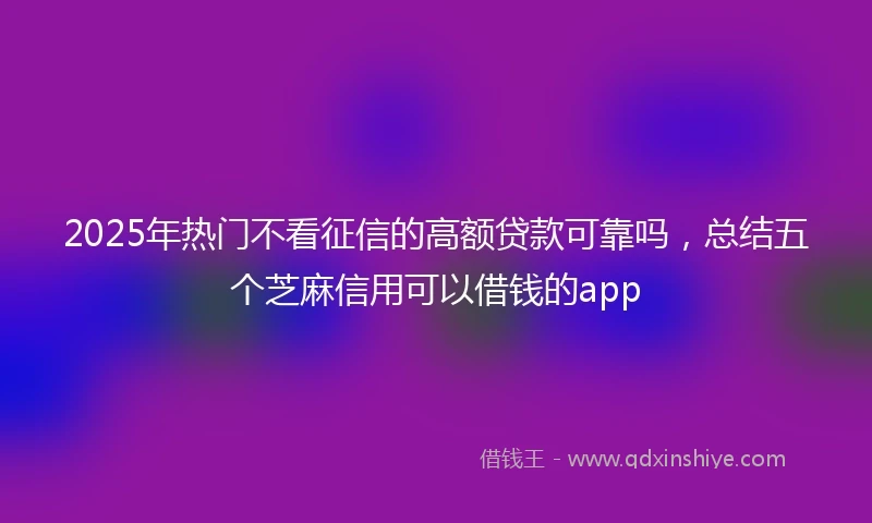 2025年热门不看征信的高额贷款可靠吗，总结五个芝麻信用可以借钱的app