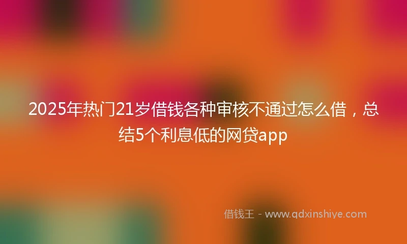 2025年热门21岁借钱各种审核不通过怎么借，总结5个利息低的网贷app