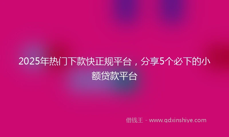 2025年热门下款快正规平台，分享5个必下的小额贷款平台