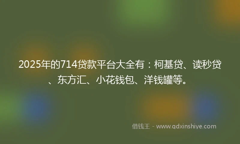 2025年的714贷款平台大全有：柯基贷、读秒贷、东方汇、小花钱包、洋钱罐等。