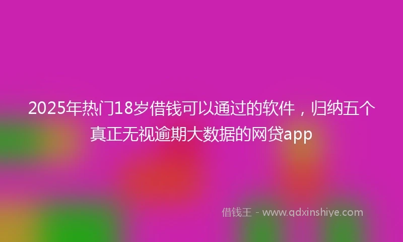 2025年热门18岁借钱可以通过的软件，归纳五个真正无视逾期大数据的网贷app