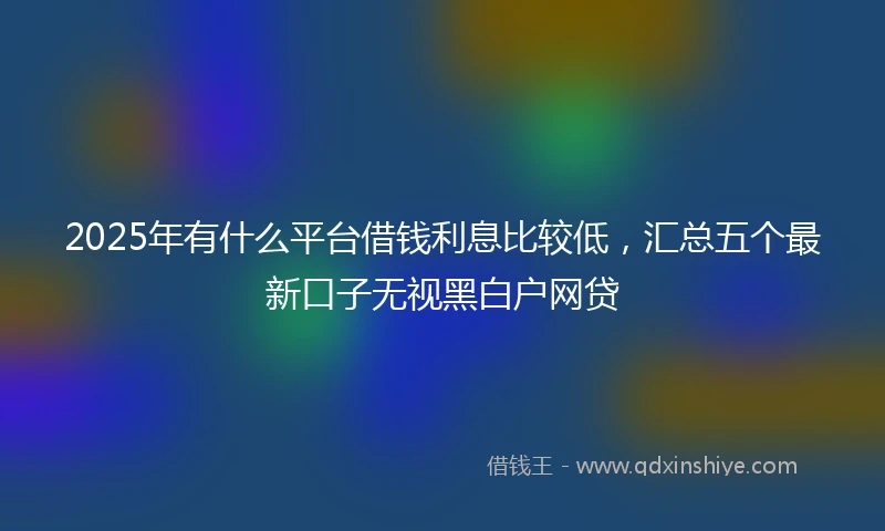 2025年有什么平台借钱利息比较低,汇总五个最新口子无视黑白户网贷