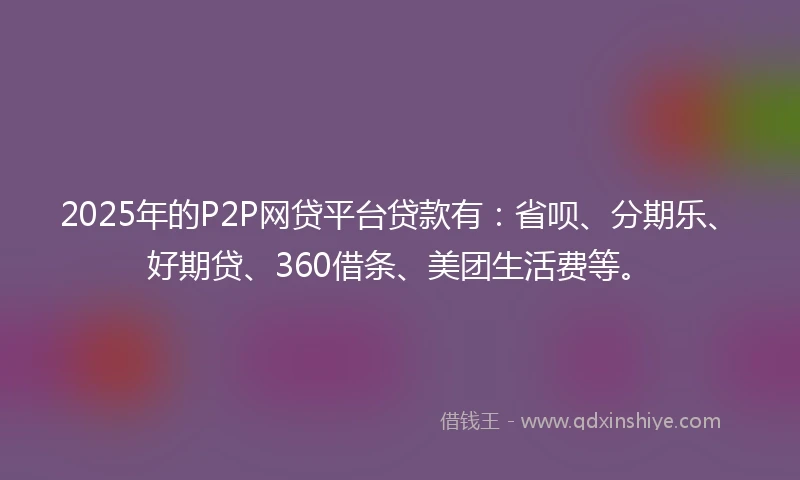 2025年的P2P网贷平台贷款有:省呗、分期乐、好期贷、360借条、美团生活费等。
