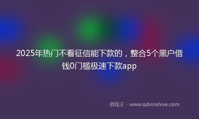 2025年热门不看征信能下款的,整合5个黑户借钱0门槛极速下款app