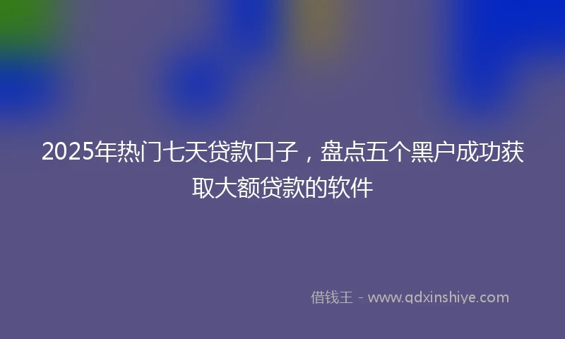 2025年热门七天贷款口子，盘点五个黑户成功获取大额贷款的软件