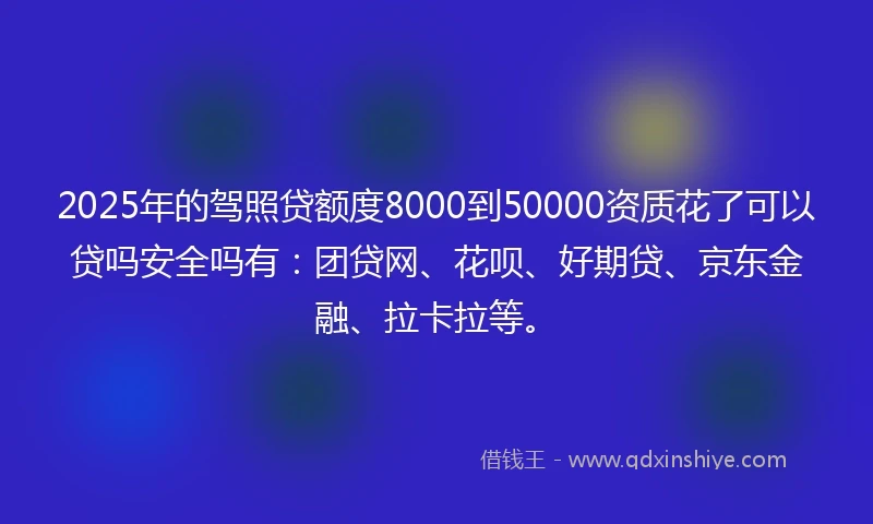 2025年的驾照贷额度8000到50000资质花了可以贷吗安全吗有：团贷网、花呗、好期贷、京东金融、拉卡拉等。