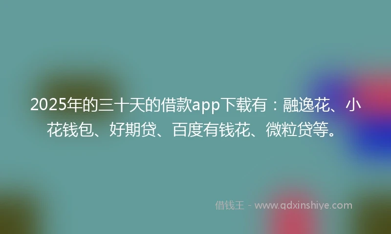 2025年的三十天的借款app下载有：融逸花、小花钱包、好期贷、百度有钱花、微粒贷等。