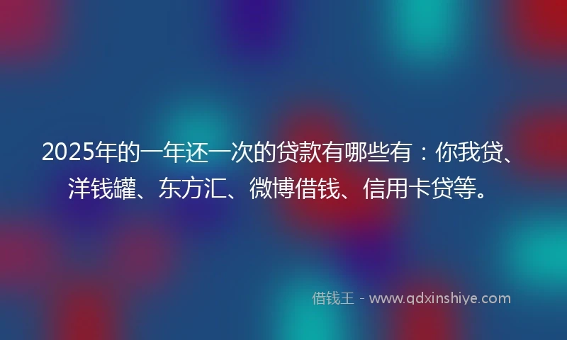 2025年的一年还一次的贷款有哪些有：你我贷、洋钱罐、东方汇、微博借钱、信用卡贷等。