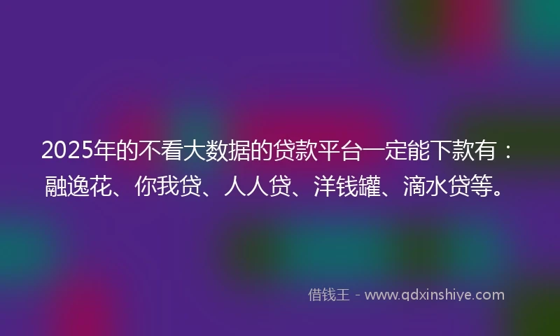 2025年的不看大数据的贷款平台一定能下款有：融逸花、你我贷、人人贷、洋钱罐、滴水贷等。