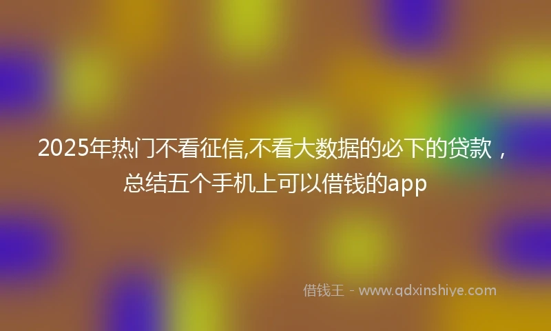 2025年热门不看征信,不看大数据的必下的贷款，总结五个手机上可以借钱的app