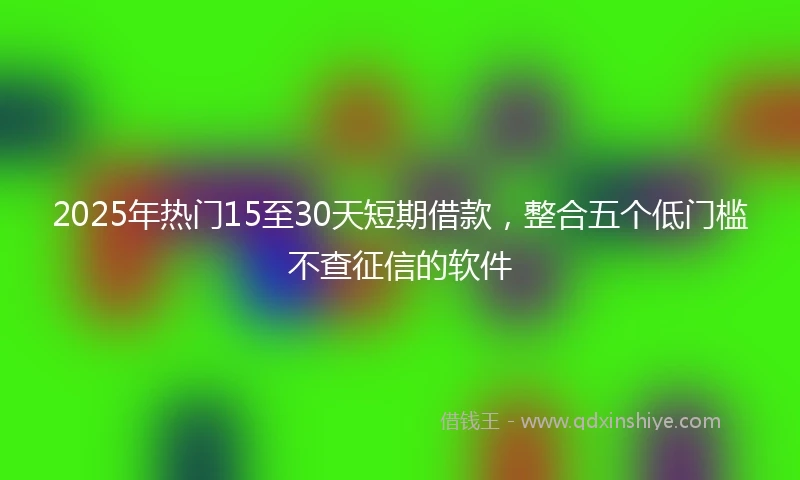 2025年热门15至30天短期借款，整合五个低门槛不查征信的软件