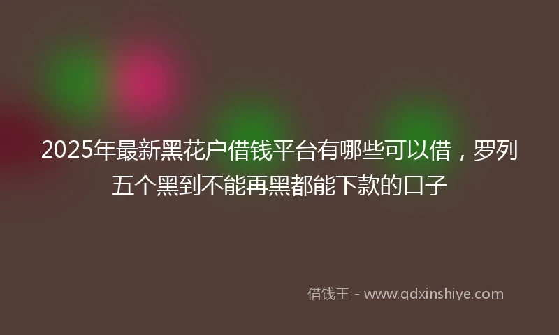 2025年最新黑花户借钱平台有哪些可以借，罗列五个黑到不能再黑都能下款的口子
