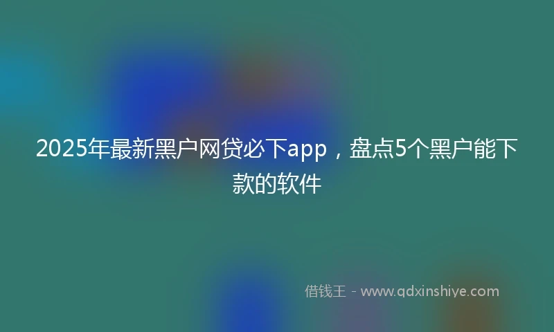 2025年最新黑户网贷必下app，盘点5个黑户能下款的软件