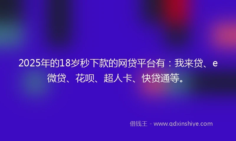 2025年的18岁秒下款的网贷平台有：我来贷、e微贷、花呗、超人卡、快贷通等。