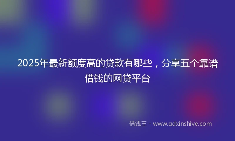 2025年最新额度高的贷款有哪些，分享五个靠谱借钱的网贷平台