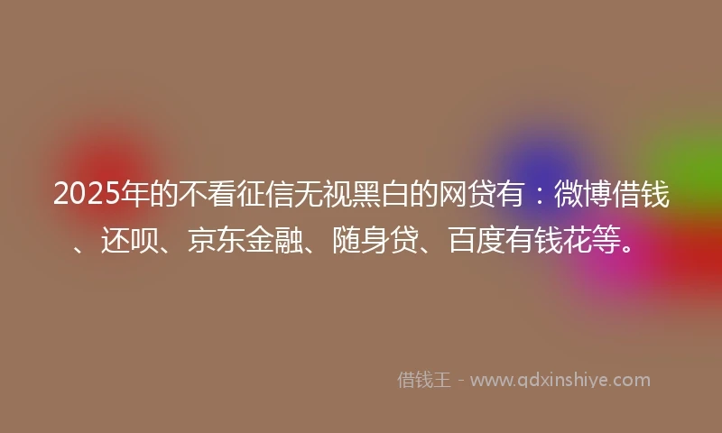 2025年的不看征信无视黑白的网贷有：微博借钱、还呗、京东金融、随身贷、百度有钱花等。