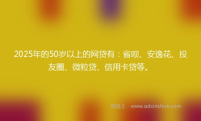 2025年的50岁以上的网贷有:省呗、安逸花、投友圈、微粒贷、信用卡贷等。