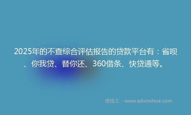 2025年的不查综合评估报告的贷款平台有：省呗、你我贷、替你还、360借条、快贷通等。