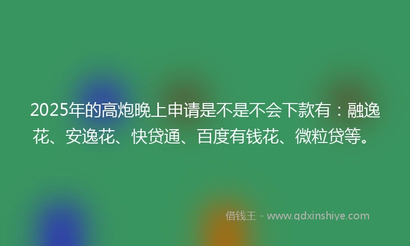 2025年的高炮晚上申请是不是不会下款有：融逸花、安逸花、快贷通、百度有钱花、微粒贷等。